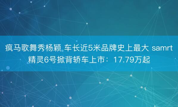 疯马歌舞秀杨颖 车长近5米品牌史上最大 samrt精灵6号掀背轿车上市：17.79万起