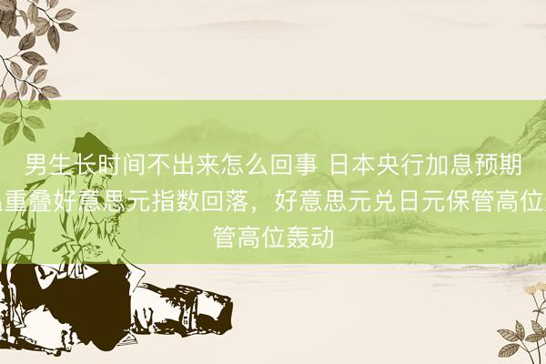 男生长时间不出来怎么回事 日本央行加息预期升温重叠好意思元指数回落，好意思元兑日元保管高位轰动