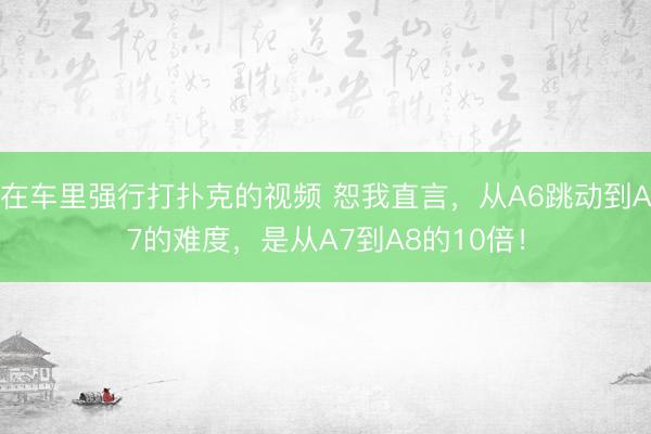 在车里强行打扑克的视频 恕我直言，从A6跳动到A7的难度，是从A7到A8的10倍！
