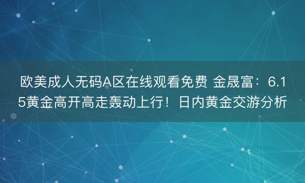 欧美成人无码A区在线观看免费 金晟富：6.15黄金高开高走轰动上行！日内黄金交游分析