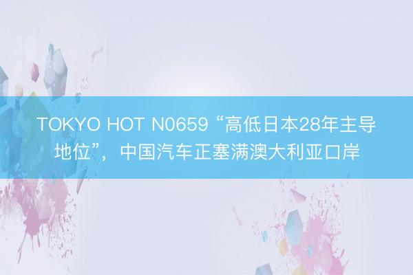 TOKYO HOT N0659 “高低日本28年主导地位”，中国汽车正塞满澳大利亚口岸