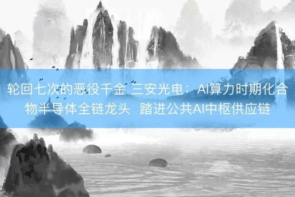 轮回七次的恶役千金 三安光电：AI算力时期化合物半导体全链龙头  踏进公共AI中枢供应链