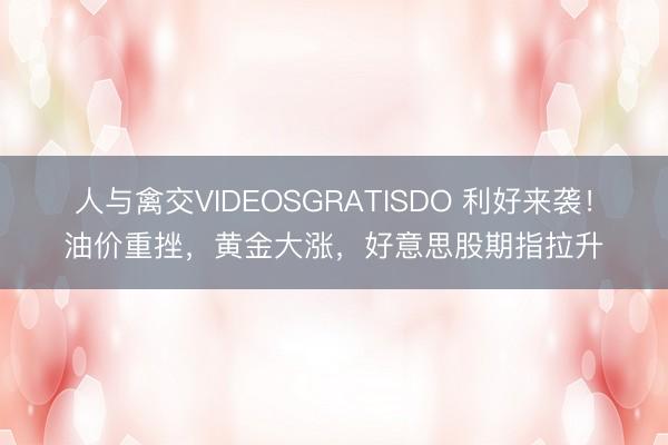 人与禽交VIDEOSGRATISDO 利好来袭！油价重挫，黄金大涨，好意思股期指拉升