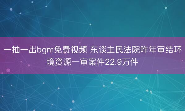 一抽一出bgm免费视频 东谈主民法院昨年审结环境资源一审案件22.9万件