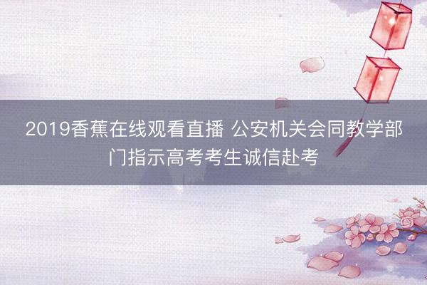 2019香蕉在线观看直播 公安机关会同教学部门指示高考考生诚信赴考