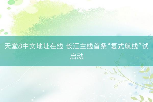 天堂8中文地址在线 长江主线首条“复式航线”试启动