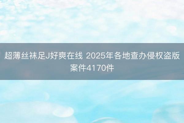 超薄丝袜足J好爽在线 2025年各地查办侵权盗版案件4170件