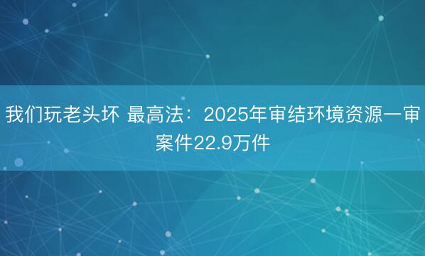 我们玩老头坏 最高法：2025年审结环境资源一审案件22.9万件