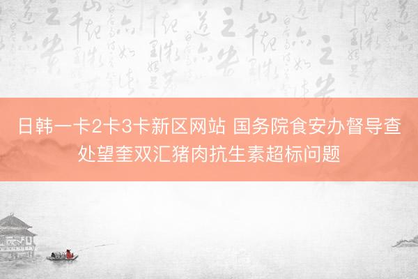日韩一卡2卡3卡新区网站 国务院食安办督导查处望奎双汇猪肉抗生素超标问题