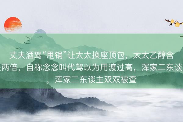 丈夫酒驾“甩锅”让太太换座顶包，太太乙醇含量竟是丈夫两倍，自称念念叫代驾以为用渡过高，浑家二东谈主双双被查