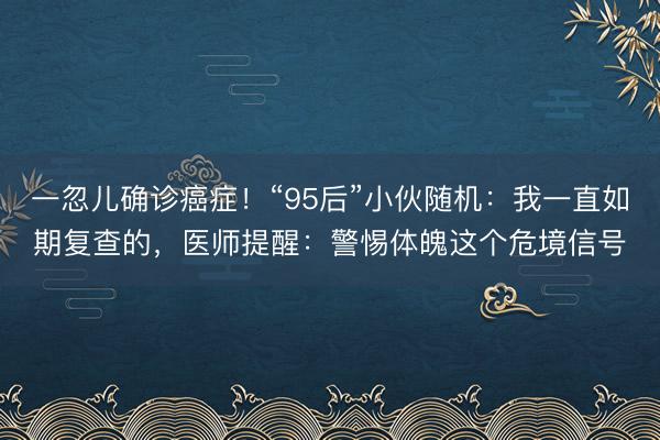 一忽儿确诊癌症！“95后”小伙随机：我一直如期复查的，医师提醒：警惕体魄这个危境信号