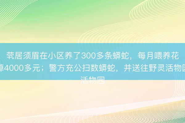 茕居须眉在小区养了300多条蟒蛇，每月喂养花掉4000多元；警方充公扫数蟒蛇，并送往野灵活物园