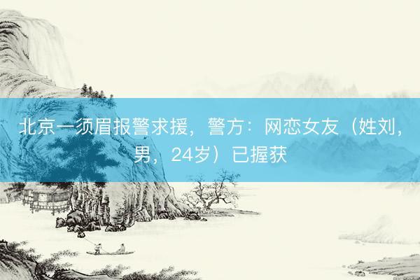 北京一须眉报警求援，警方：网恋女友（姓刘，男，24岁）已握获