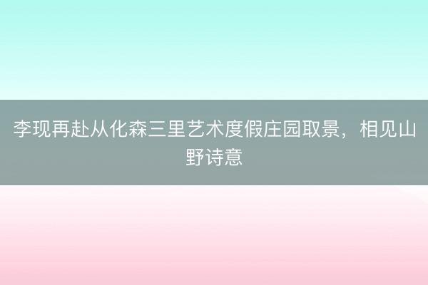 李现再赴从化森三里艺术度假庄园取景，相见山野诗意