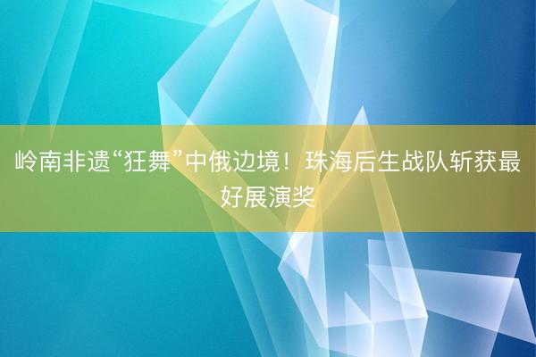 岭南非遗“狂舞”中俄边境！珠海后生战队斩获最好展演奖