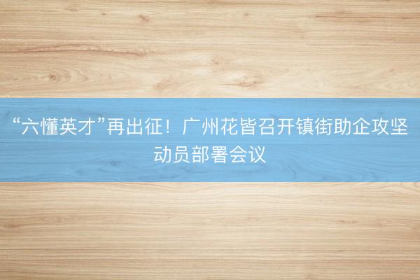 “六懂英才”再出征！广州花皆召开镇街助企攻坚动员部署会议