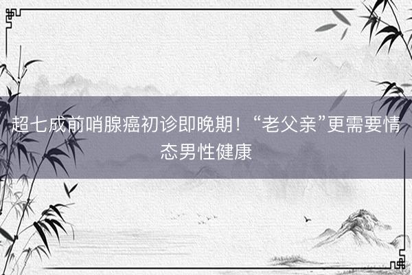 超七成前哨腺癌初诊即晚期！“老父亲”更需要情态男性健康