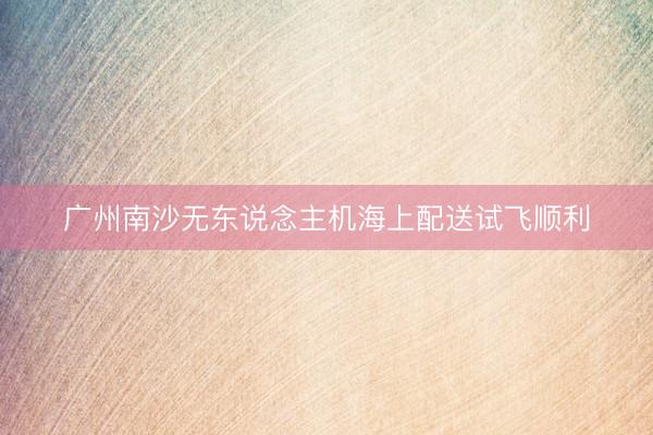 广州南沙无东说念主机海上配送试飞顺利