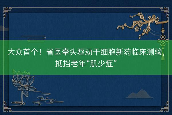 大众首个！省医牵头驱动干细胞新药临床测验，抵挡老年“肌少症”