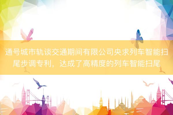 通号城市轨谈交通期间有限公司央求列车智能扫尾步调专利，达成了高精度的列车智能扫尾