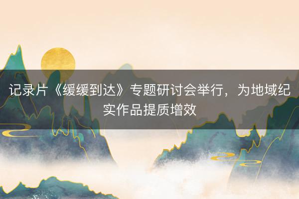 记录片《缓缓到达》专题研讨会举行，为地域纪实作品提质增效