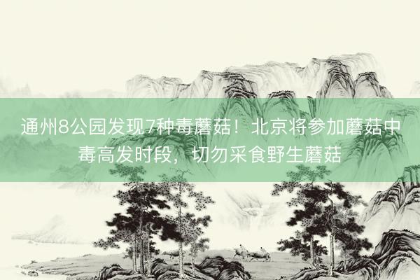 通州8公园发现7种毒蘑菇！北京将参加蘑菇中毒高发时段，切勿采食野生蘑菇